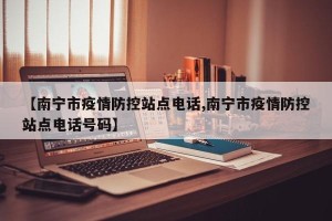 【南宁市疫情防控站点电话,南宁市疫情防控站点电话号码】