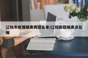 辽阳市疫情隔离宾馆名单/辽阳新冠隔离点在哪