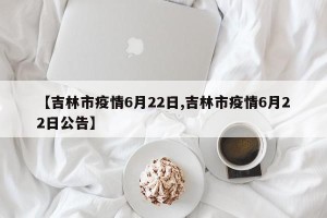 【吉林市疫情6月22日,吉林市疫情6月22日公告】