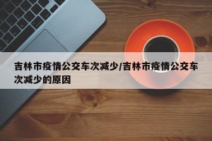 吉林市疫情公交车次减少/吉林市疫情公交车次减少的原因
