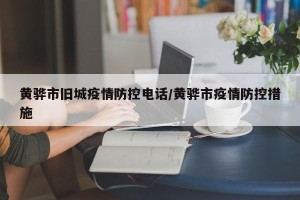 黄骅市旧城疫情防控电话/黄骅市疫情防控措施