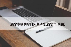【西宁市疫情今日头条消息,西宁市 疫情】