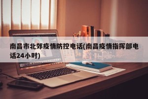 南昌市北郊疫情防控电话(南昌疫情指挥部电话24小时)