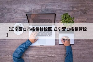 【辽宁营口市疫情封控区,辽宁营口疫情管控】