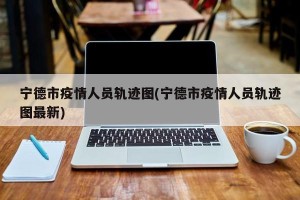 宁德市疫情人员轨迹图(宁德市疫情人员轨迹图最新)