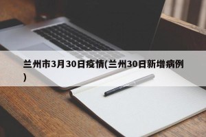 兰州市3月30日疫情(兰州30日新增病例)