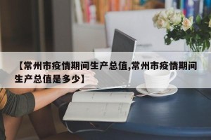 【常州市疫情期间生产总值,常州市疫情期间生产总值是多少】