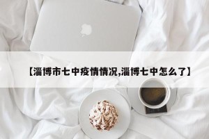 【淄博市七中疫情情况,淄博七中怎么了】