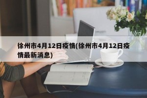 徐州市4月12日疫情(徐州市4月12日疫情最新消息)