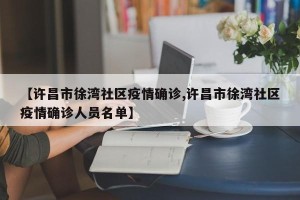 【许昌市徐湾社区疫情确诊,许昌市徐湾社区疫情确诊人员名单】