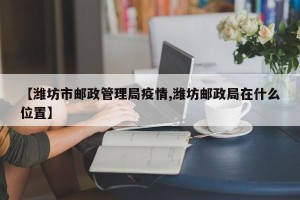【潍坊市邮政管理局疫情,潍坊邮政局在什么位置】