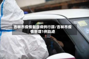吉林市疫情新增病例行踪/吉林市疫情新增1例轨迹