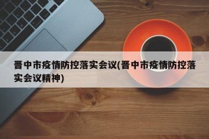 晋中市疫情防控落实会议(晋中市疫情防控落实会议精神)