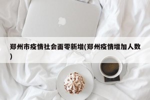 郑州市疫情社会面零新增(郑州疫情增加人数)