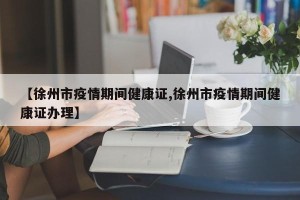 【徐州市疫情期间健康证,徐州市疫情期间健康证办理】