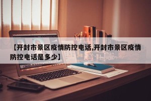 【开封市景区疫情防控电话,开封市景区疫情防控电话是多少】