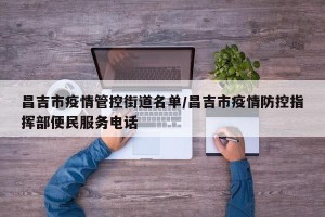 昌吉市疫情管控街道名单/昌吉市疫情防控指挥部便民服务电话