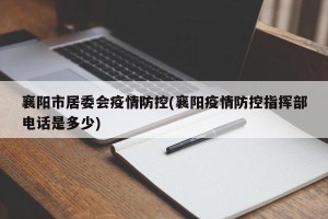襄阳市居委会疫情防控(襄阳疫情防控指挥部电话是多少)