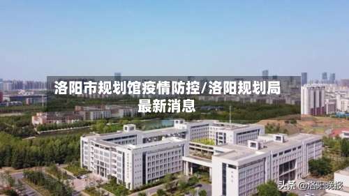 洛阳市规划馆疫情防控/洛阳规划局最新消息-第1张图片