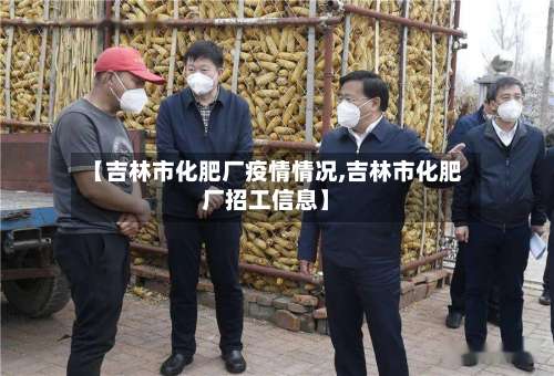 【吉林市化肥厂疫情情况,吉林市化肥厂招工信息】-第1张图片