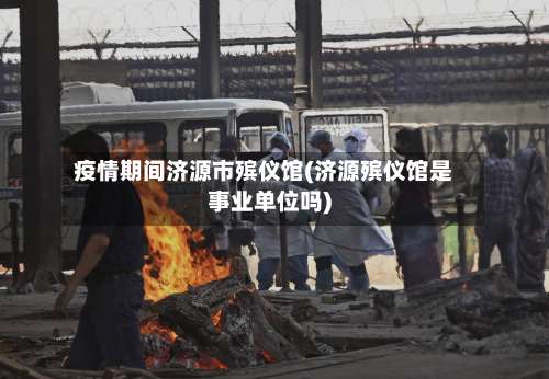 疫情期间济源市殡仪馆(济源殡仪馆是事业单位吗)-第1张图片